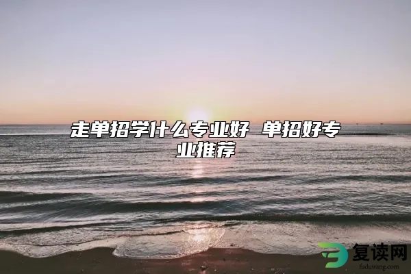走单招学什么专业好 单招好专业推荐