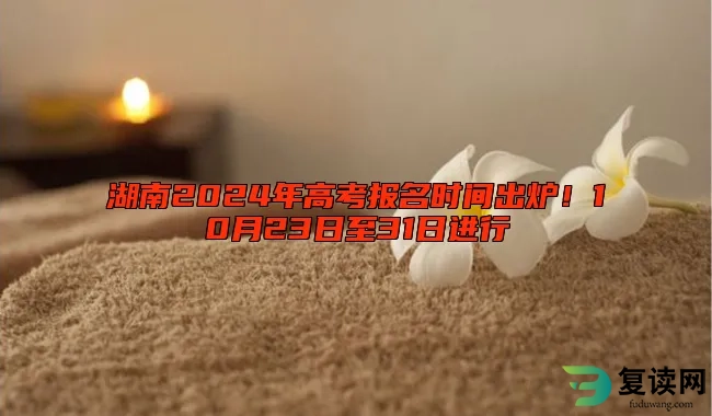 湖南2024年高考报名时间出炉！10月23日至31日进行