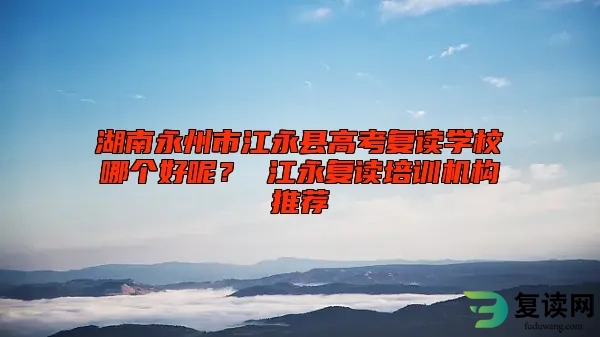 湖南永州市江永县高考复读学校哪个好呢？ 江永复读培训机构推荐