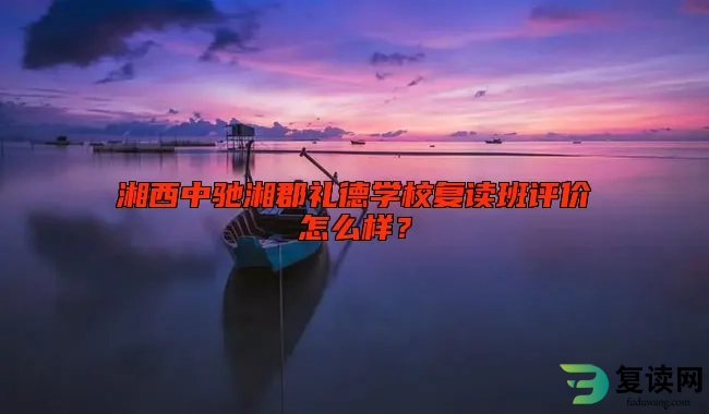 湘西中驰湘郡礼德学校复读班评价怎么样？