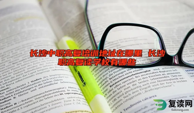 长沙中职高复培训地址在哪里 长沙职高复读学校有哪些