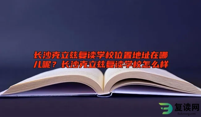 长沙克立兹复读学校位置地址在哪儿呢？长沙克立兹复读学校怎么样