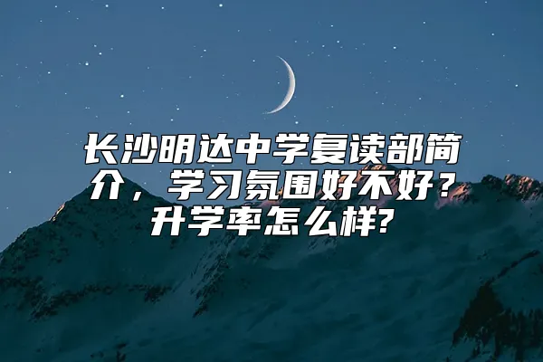 长沙明达中学复读部简介，学习氛围好不好？升学率怎么样?