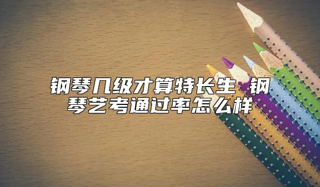 钢琴几级才算特长生 钢琴艺考通过率怎么样