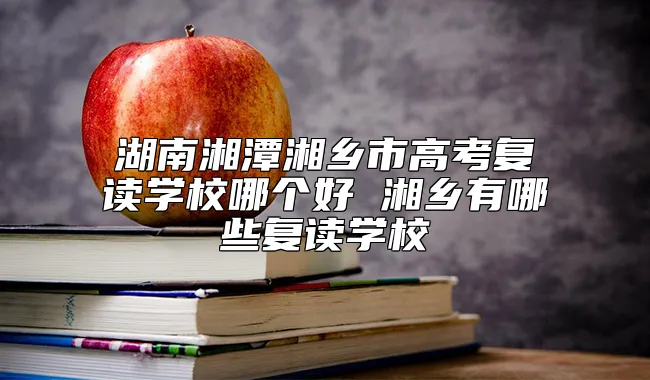 湖南湘潭湘乡市高考复读学校哪个好 湘乡有哪些复读学校