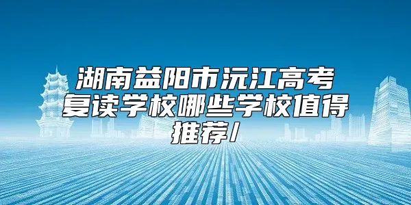 湖南益阳市沅江高考复读学校哪些学校值得推荐/