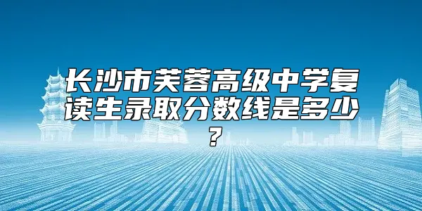 长沙市芙蓉高级中学复读生录取分数线是多少？