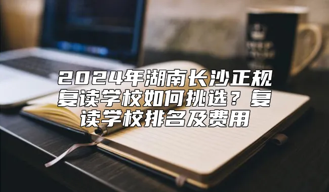 2024年湖南长沙正规复读学校如何挑选？复读学校排名及费用