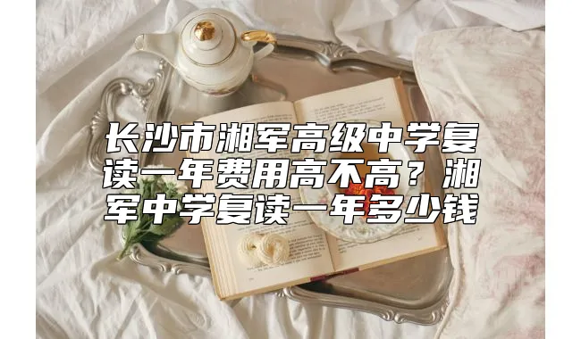 长沙市湘军高级中学复读一年费用高不高？湘军中学复读一年多少钱