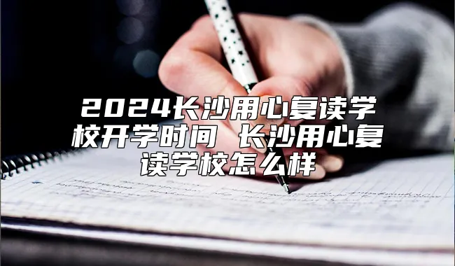 2024长沙用心复读学校开学时间 长沙用心复读学校怎么样