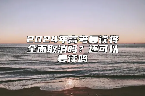 2024年高考复读将全面取消吗？还可以复读吗