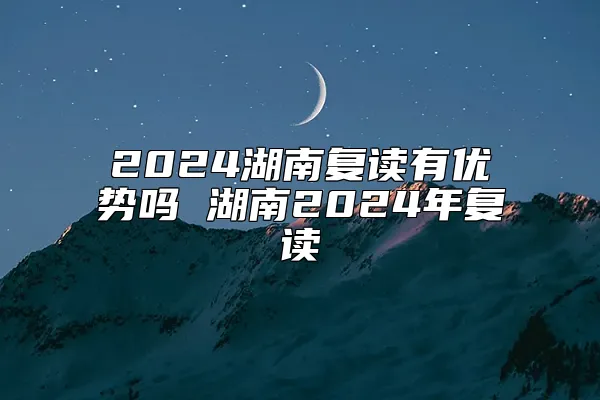2024湖南复读有优势吗 湖南2024年复读