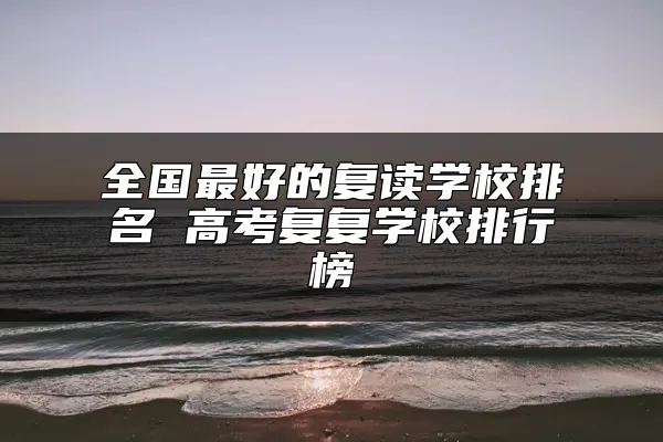 全国最好的复读学校排名 高考复复学校排行榜