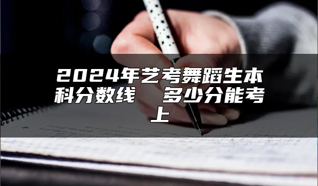 2024年艺考舞蹈生本科分数线  多少分能考上