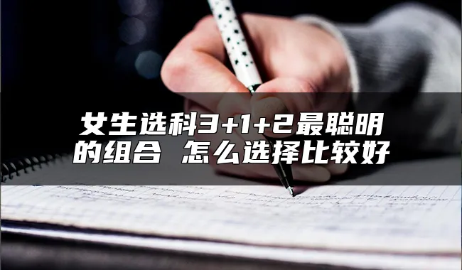 女生选科3+1+2最聪明的组合 怎么选择比较好