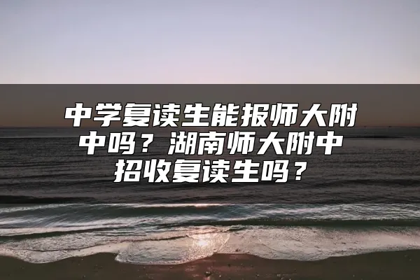 中学复读生能报师大附中吗？湖南师大附中招收复读生吗？