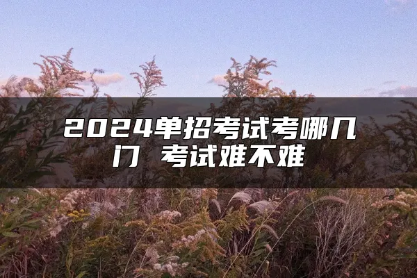 2024单招考试考哪几门 考试难不难