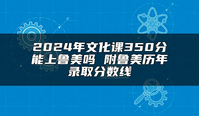 2024年文化课350分能上鲁美吗 附鲁美历年录取分数线