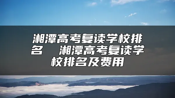 湘潭高考复读学校排名  湘潭高考复读学校排名及费用