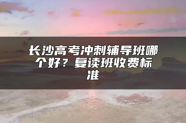 长沙高考冲刺辅导班哪个好？复读班收费标准