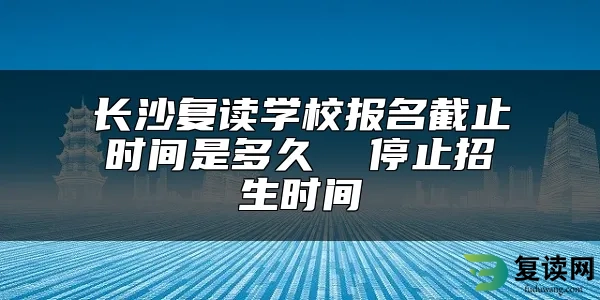 长沙复读学校报名截止时间是多久  停止招生时间