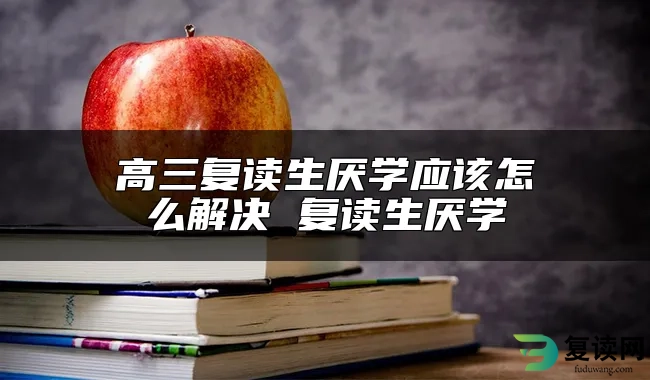 高三复读生厌学应该怎么解决 复读生厌学