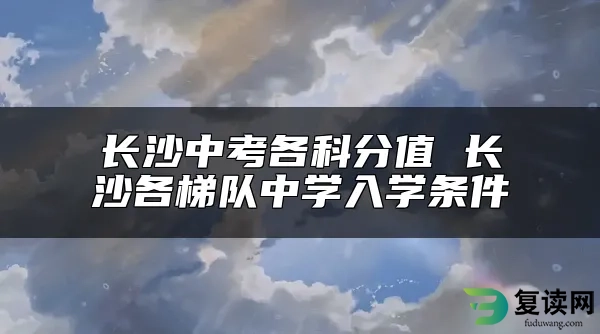 长沙中考各科分值 长沙各梯队中学入学条件