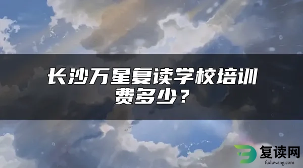 长沙万星复读学校培训费多少？（长沙比较好的复读学校介绍）