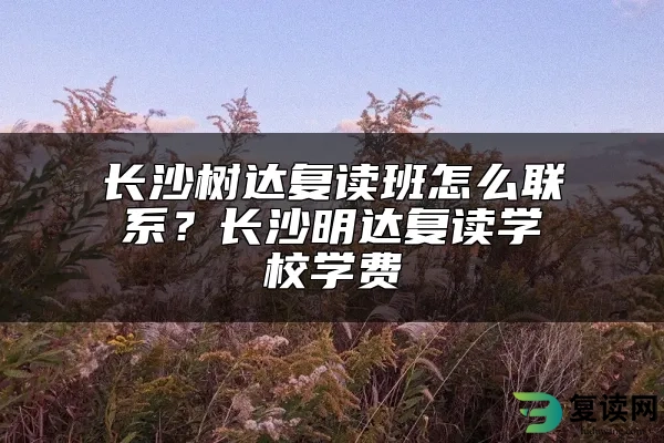 长沙树达复读班怎么联系？长沙明达复读学校学费