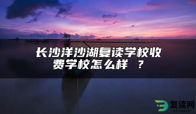 长沙洋沙湖复读学校收费学校怎么样 ？