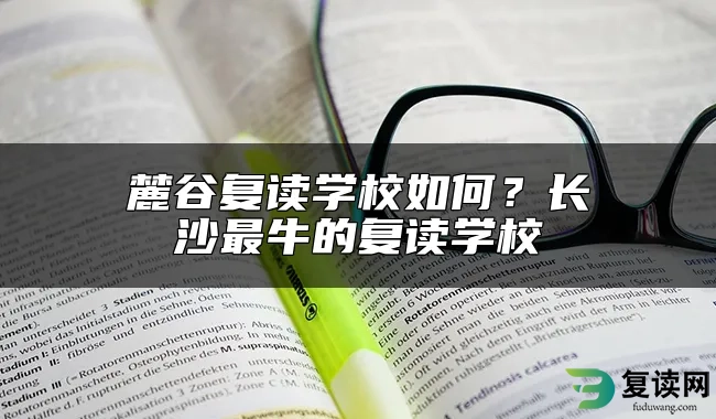 麓谷复读学校如何？长沙最牛的复读学校
