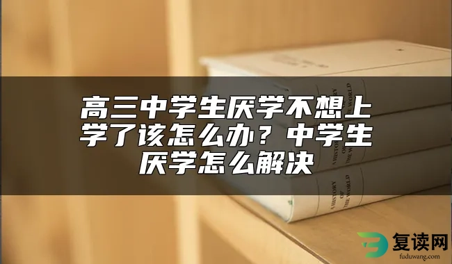 高三中学生厌学不想上学了该怎么办？中学生厌学怎么解决