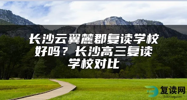 长沙云翼麓郡复读学校好吗？长沙高三复读学校对比