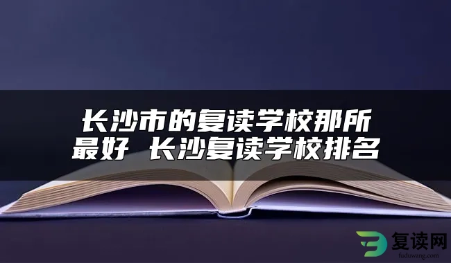 长沙市的复读学校那所最好 长沙复读学校排名
