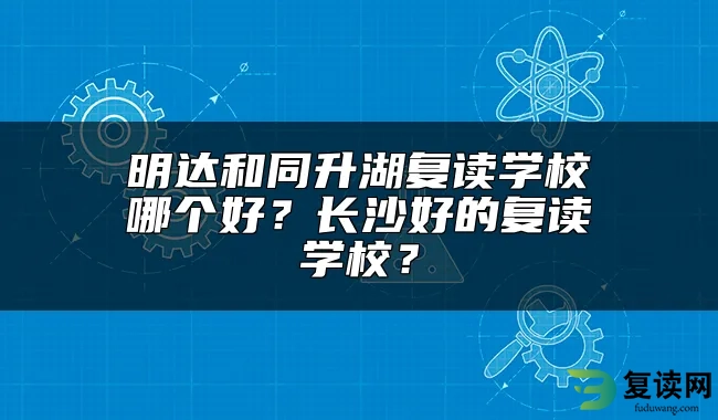 明达和同升湖复读学校哪个好？长沙好的复读学校？
