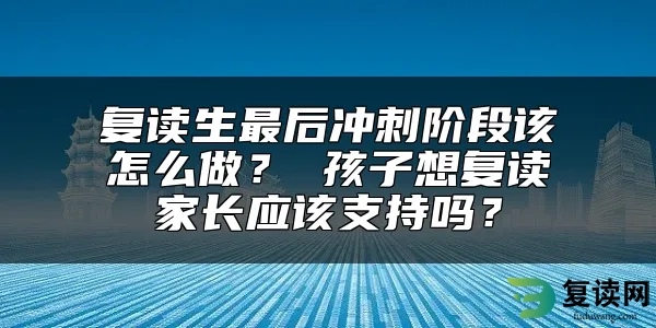 复读生最后冲刺阶段该怎么做？ 孩子想复读家长应该支持吗？