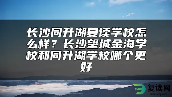 长沙同升湖复读学校怎么样？长沙望城金海学校和同升湖学校哪个更好