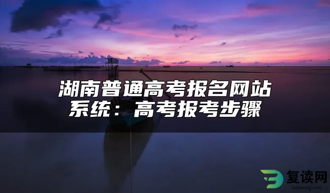 湖南普通高考报名网站系统：高考报考步骤