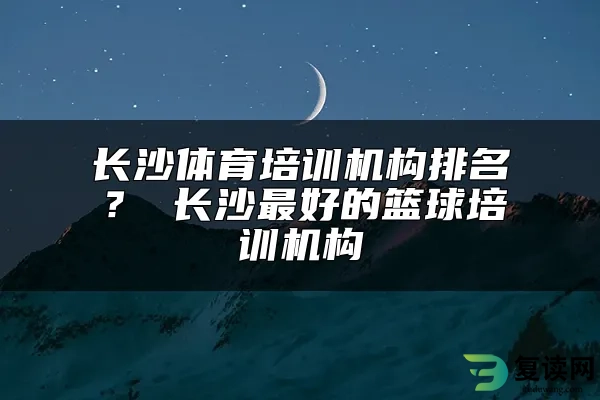 长沙体育培训机构排名？ 长沙最好的篮球培训机构