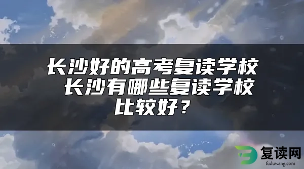 长沙好的高考复读学校 长沙有哪些复读学校比较好？
