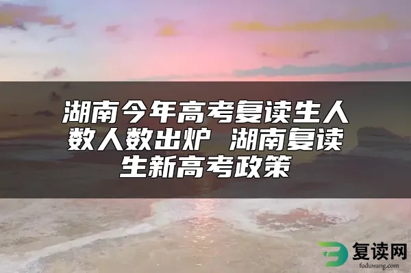 湖南今年高考复读生人数人数出炉 湖南复读生新高考政策