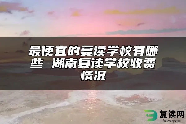 最便宜的复读学校有哪些 湖南复读学校收费情况