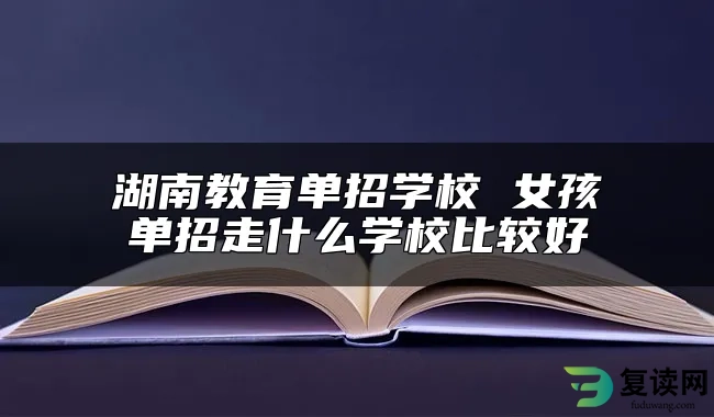 湖南教育单招学校 女孩单招走什么学校比较好