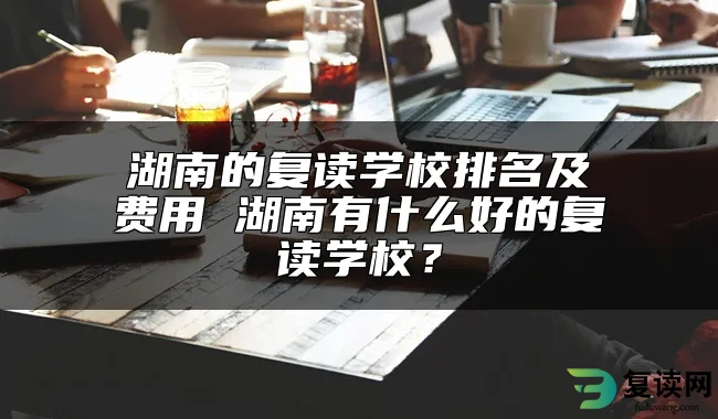湖南的复读学校排名及费用 湖南有什么好的复读学校？