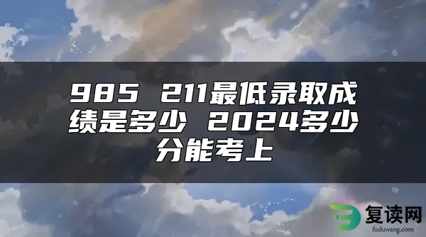 985 211最低录取成绩是多少 2024多少分能考上