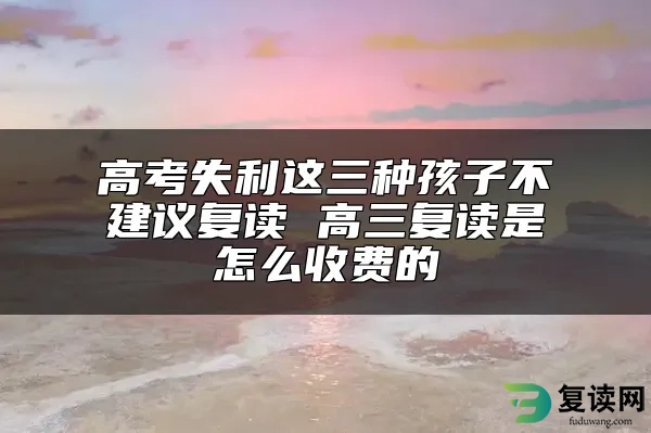 高考失利这三种孩子不建议复读 高三复读是怎么收费的