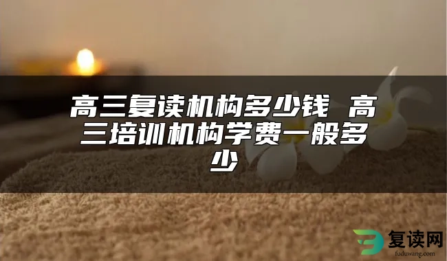 高三复读机构多少钱 高三培训机构学费一般多少