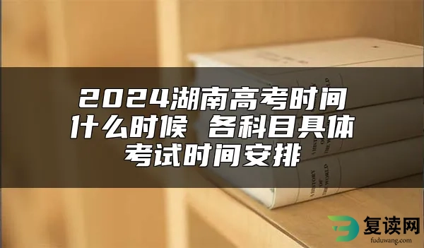 2024湖南高考时间什么时候 各科目具体考试时间安排