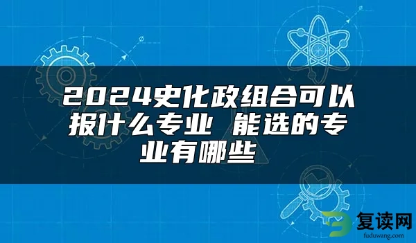 2024史化政组合可以报什么专业 能选的专业有哪些 