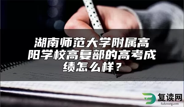 湖南师范大学附属高阳学校高复部的高考成绩怎么样？